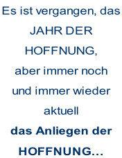 Es ist vergangen, das JAHR DER HOFFNUNG, aber immer noch und immer wieder aktuell das Anliegen der HOFFNUNG…