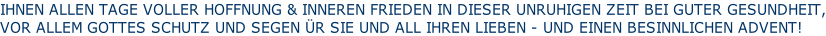 IHNEN ALLEN TAGE VOLLER HOFFNUNG & INNEREN FRIEDEN IN DIESER UNRUHIGEN ZEIT BEI GUTER GESUNDHEIT, VOR ALLEM GOTTES SCHUTZ UND SEGEN ÜR SIE UND ALL IHREN LIEBEN - UND EINEN BESINNLICHEN ADVENT!